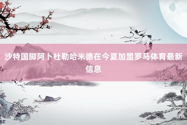 沙特国脚阿卜杜勒哈米德在今夏加盟罗马体育最新信息