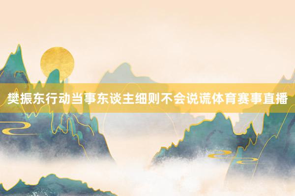 樊振东行动当事东谈主细则不会说谎体育赛事直播