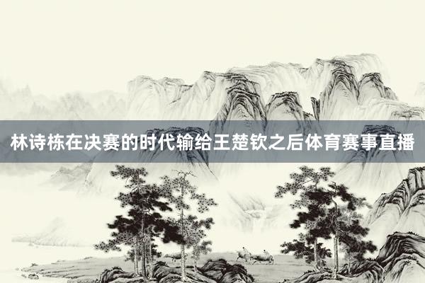 林诗栋在决赛的时代输给王楚钦之后体育赛事直播