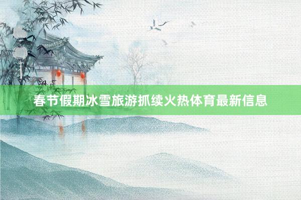 春节假期冰雪旅游抓续火热体育最新信息