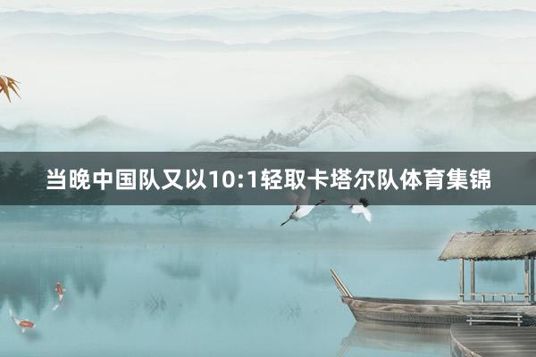 当晚中国队又以10:1轻取卡塔尔队体育集锦