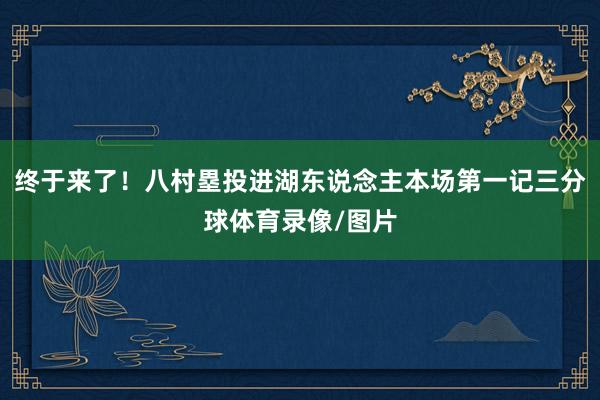 终于来了！八村塁投进湖东说念主本场第一记三分球体育录像/图片