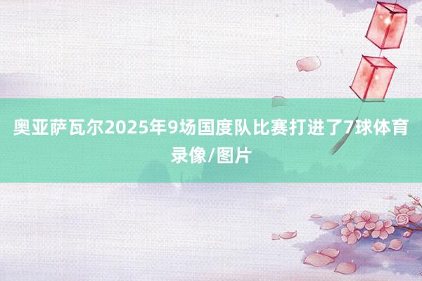 奥亚萨瓦尔2025年9场国度队比赛打进了7球体育录像/图片