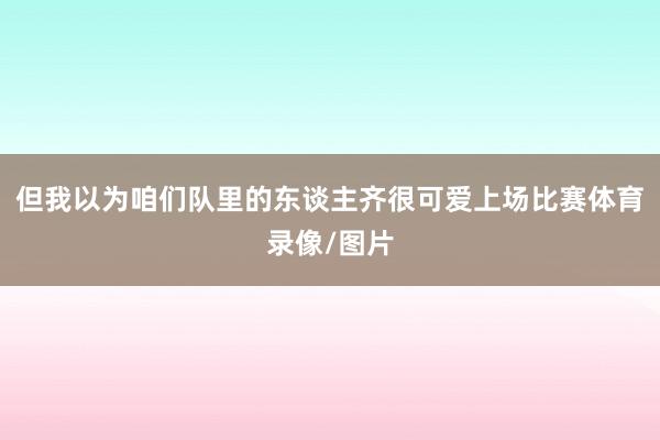 但我以为咱们队里的东谈主齐很可爱上场比赛体育录像/图片