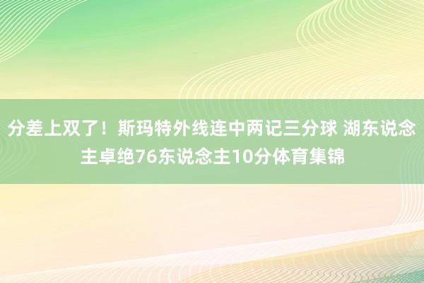 分差上双了！斯玛特外线连中两记三分球 湖东说念主卓绝76东说念主10分体育集锦