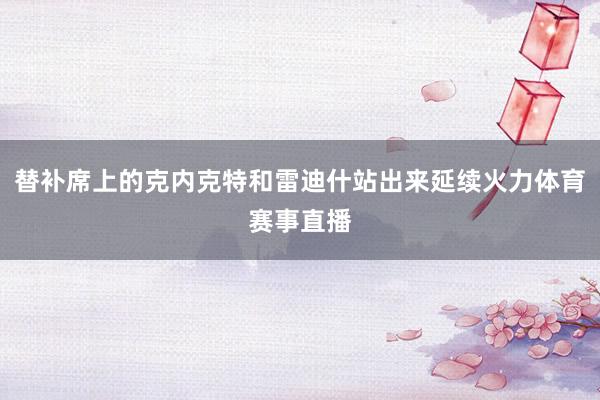 替补席上的克内克特和雷迪什站出来延续火力体育赛事直播