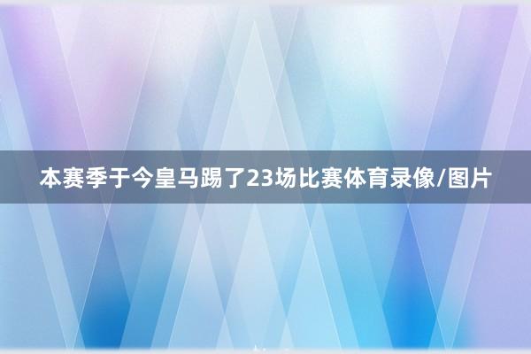 本赛季于今皇马踢了23场比赛体育录像/图片