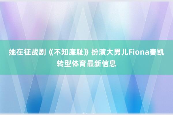 她在征战剧《不知廉耻》扮演大男儿Fiona奏凯转型体育最新信息