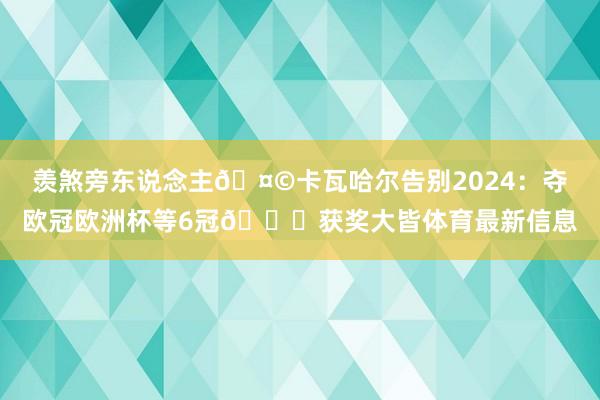 羡煞旁东说念主🤩卡瓦哈尔告别2024：夺欧冠欧洲杯等6冠🏆获奖大皆体育最新信息