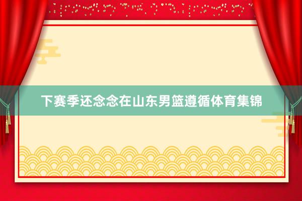 下赛季还念念在山东男篮遵循体育集锦